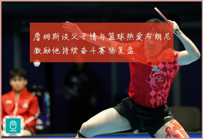 詹姆斯谈父子情与篮球热爱布朗尼激励他持续奋斗赛场复盘