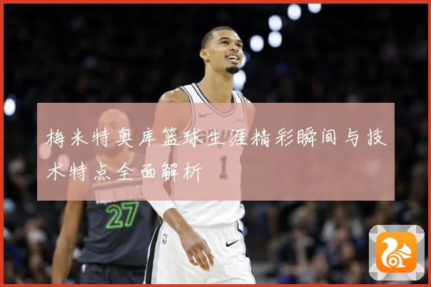 梅米特奥库篮球生涯精彩瞬间与技术特点全面解析
