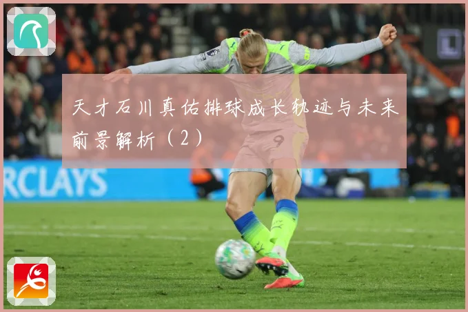 天才石川真佑排球成长轨迹与未来前景解析（2）