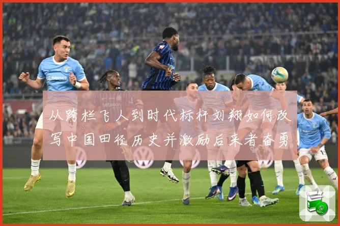 从跨栏飞人到时代标杆刘翔如何改写中国田径历史并激励后来者奋勇前行解析