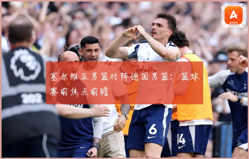 塞尔维亚男篮对阵德国男篮：篮球赛前焦点前瞻