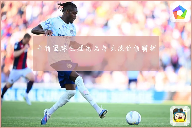 卡特篮球生涯高光与竞技价值解析
