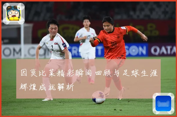 因莫比莱精彩瞬间回顾与足球生涯辉煌成就解析