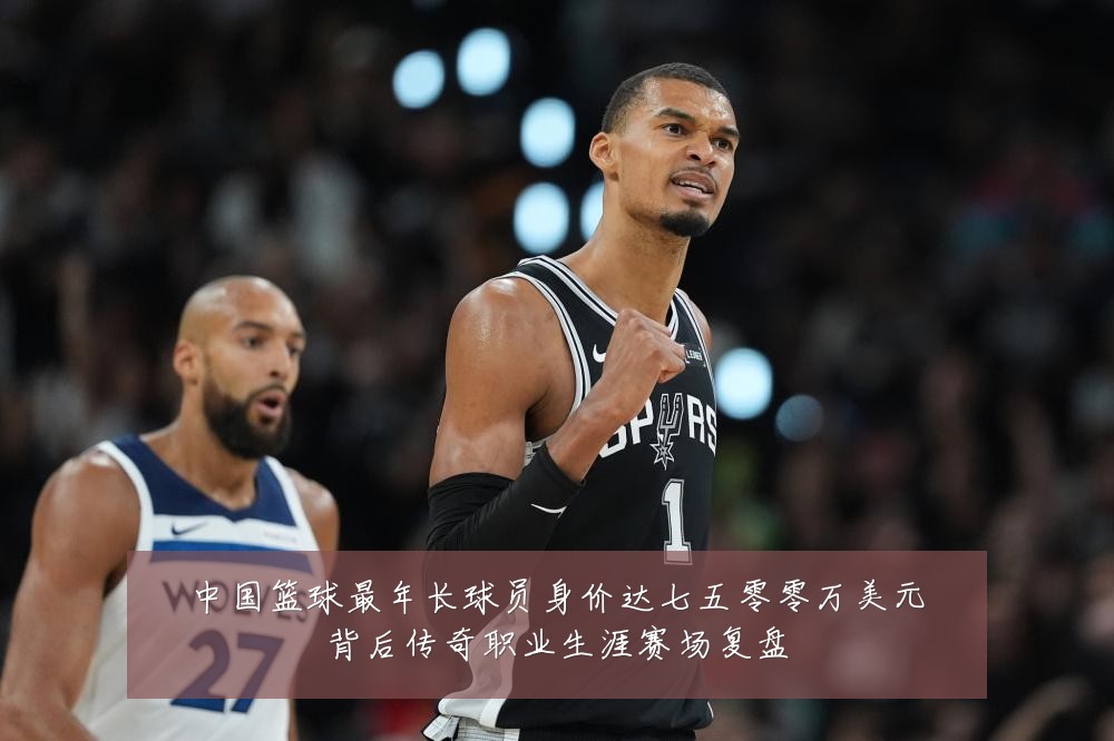 中国篮球最年长球员身价达七五零零万美元背后传奇职业生涯赛场复盘