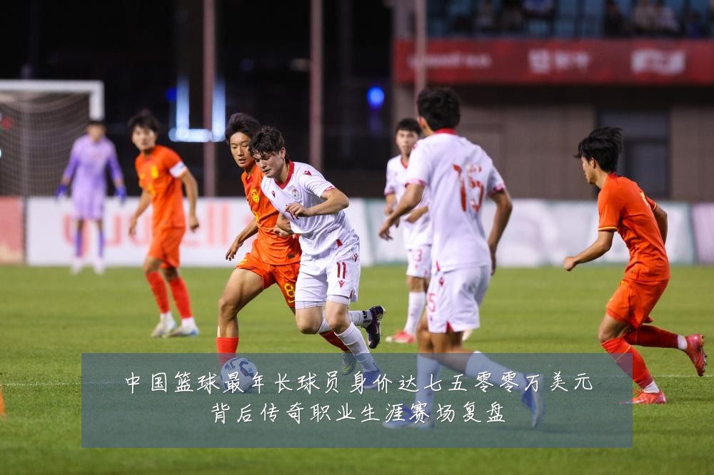 中国篮球最年长球员身价达七五零零万美元背后传奇职业生涯赛场复盘